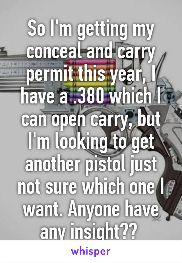 So I'm getting my conceal and carry permit this year, I have a .380 which I can open carry, but I'm looking to get another pistol just not sure which one I want. Anyone have any insight?? 