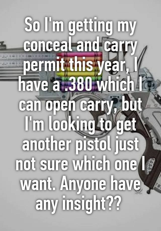 So I'm getting my conceal and carry permit this year, I have a .380 which I can open carry, but I'm looking to get another pistol just not sure which one I want. Anyone have any insight?? 