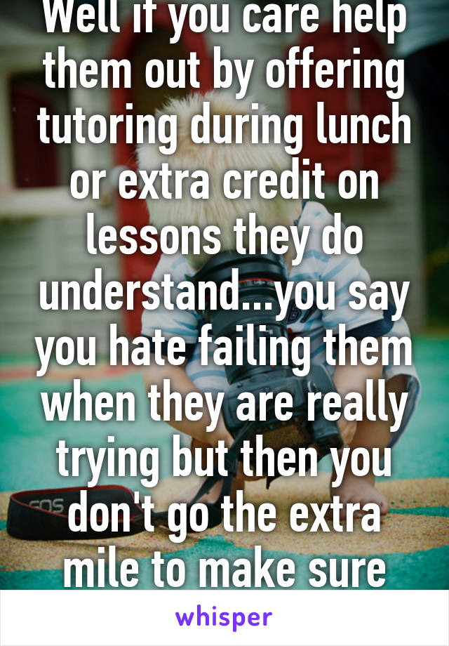 Well if you care help them out by offering tutoring during lunch or extra credit on lessons they do understand...you say you hate failing them when they are really trying but then you don't go the extra mile to make sure they succeed 