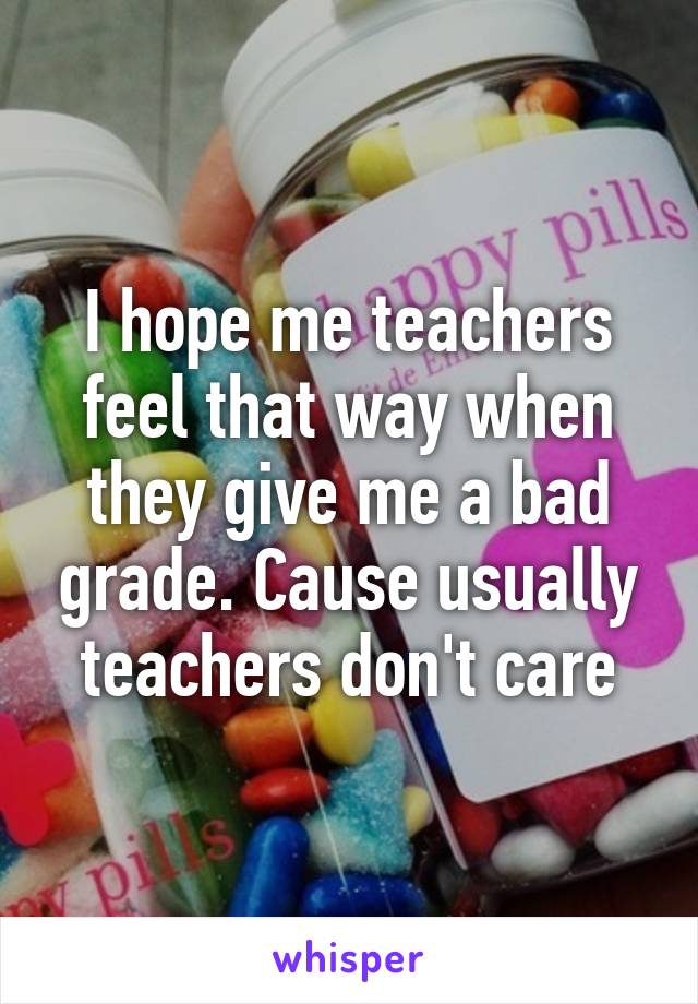 I hope me teachers feel that way when they give me a bad grade. Cause usually teachers don't care