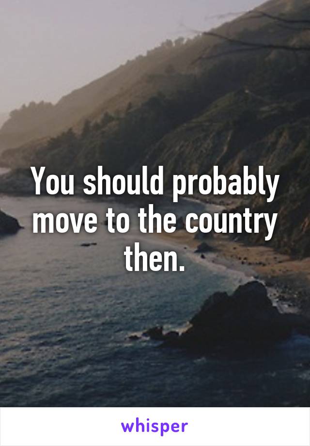 You should probably move to the country then.