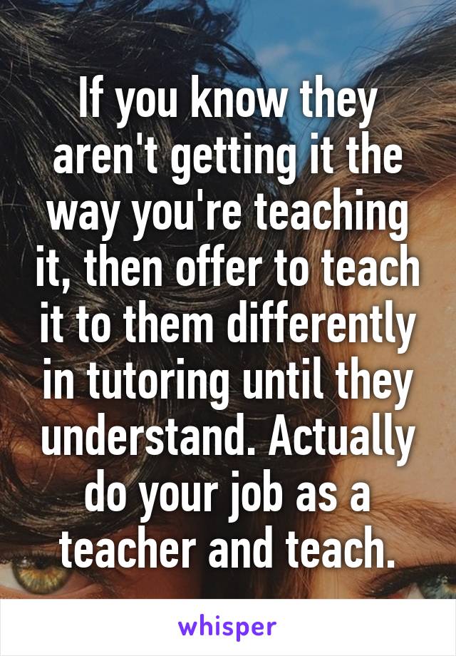 If you know they aren't getting it the way you're teaching it, then offer to teach it to them differently in tutoring until they understand. Actually do your job as a teacher and teach.