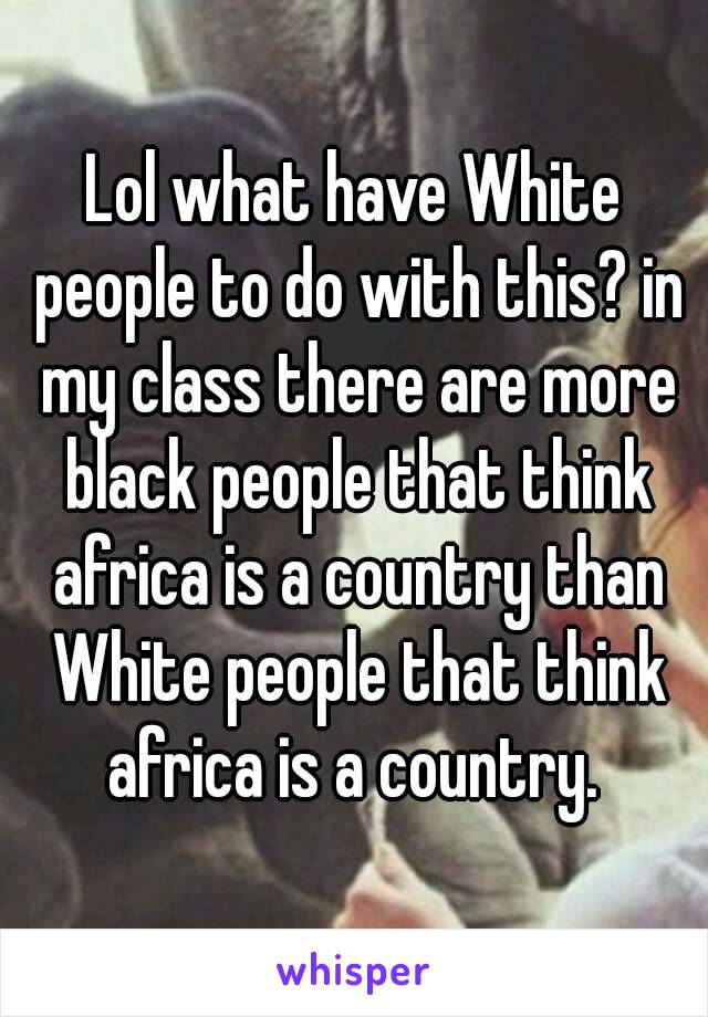 Lol what have White people to do with this? in my class there are more black people that think africa is a country than White people that think africa is a country. 