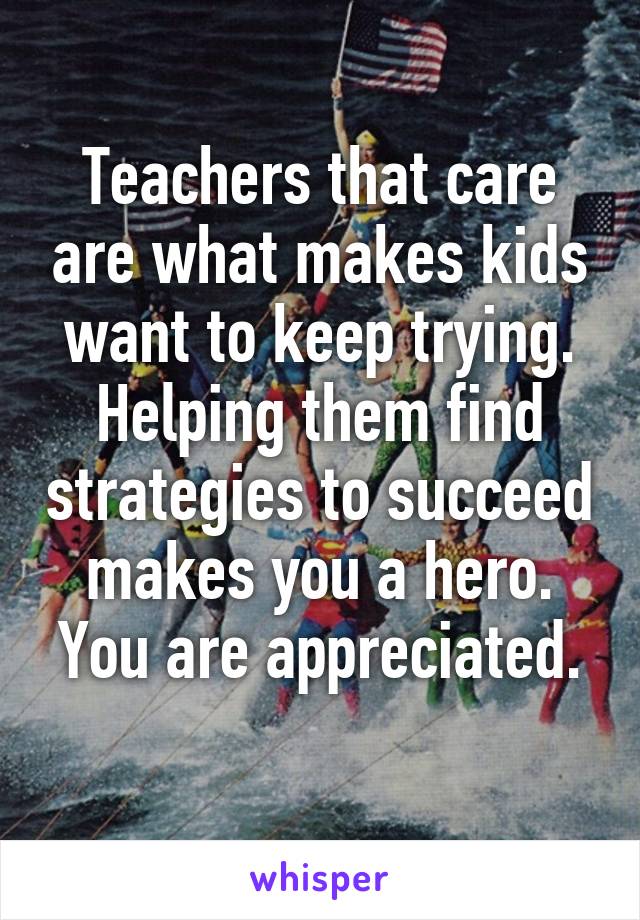 Teachers that care are what makes kids want to keep trying.
Helping them find strategies to succeed makes you a hero.
You are appreciated.
