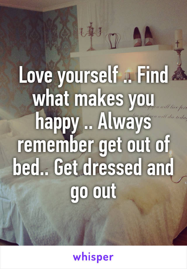 Love yourself .. Find what makes you happy .. Always remember get out of bed.. Get dressed and go out