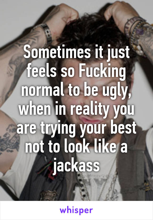 Sometimes it just feels so Fucking normal to be ugly, when in reality you are trying your best not to look like a jackass