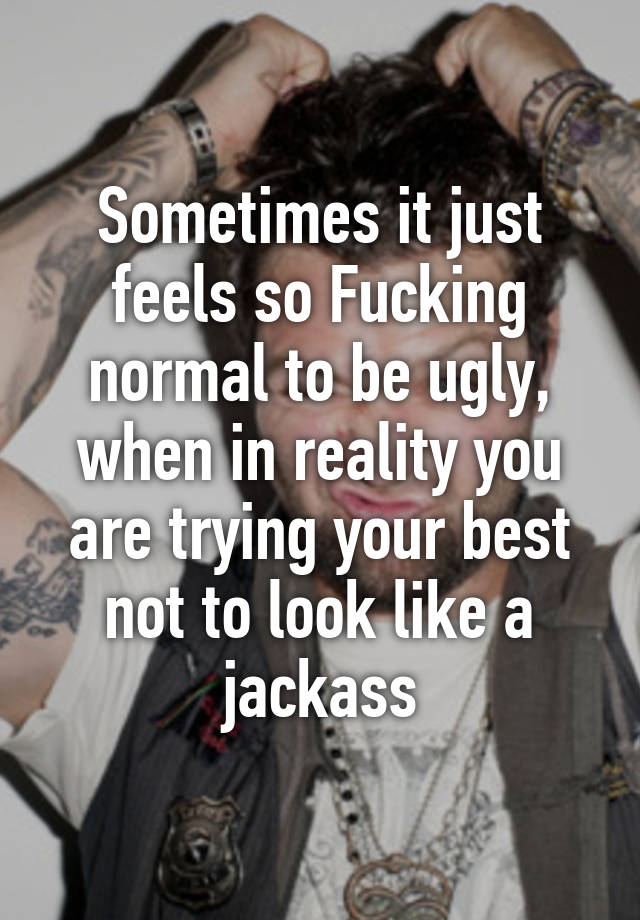 Sometimes it just feels so Fucking normal to be ugly, when in reality you are trying your best not to look like a jackass