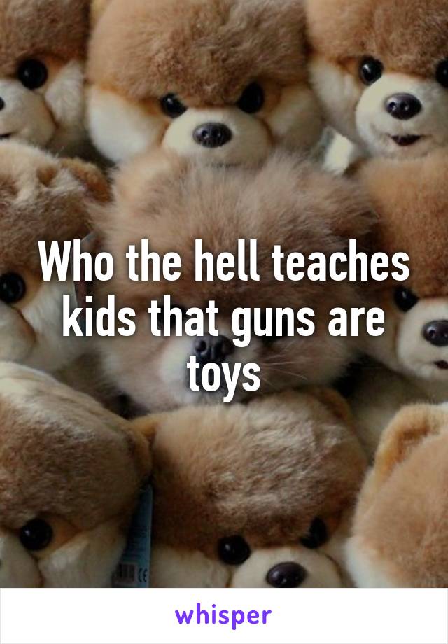 Who the hell teaches kids that guns are toys