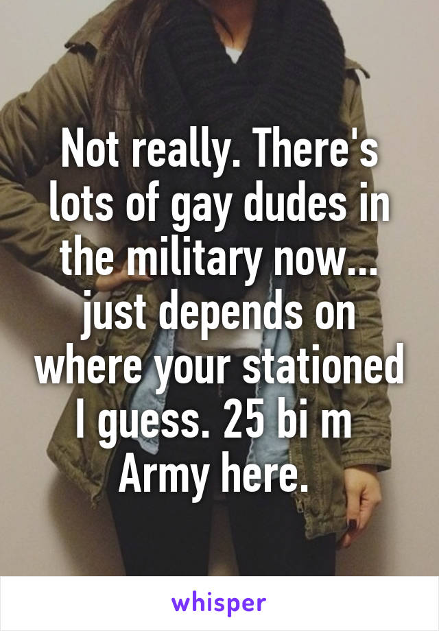 Not really. There's lots of gay dudes in the military now... just depends on where your stationed I guess. 25 bi m  Army here. 