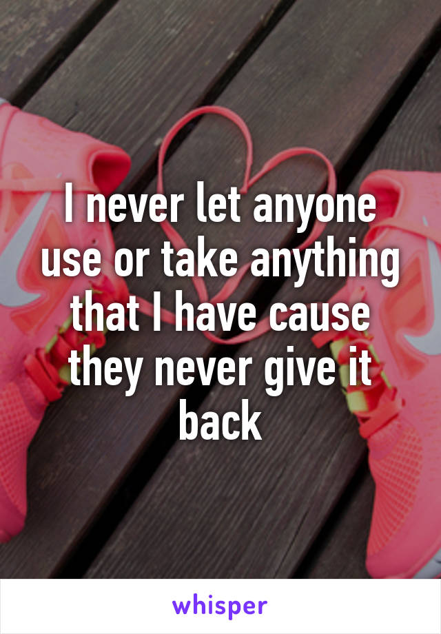 I never let anyone use or take anything that I have cause they never give it back