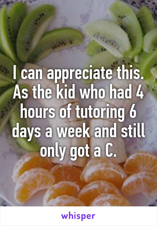 I can appreciate this. As the kid who had 4 hours of tutoring 6 days a week and still only got a C.