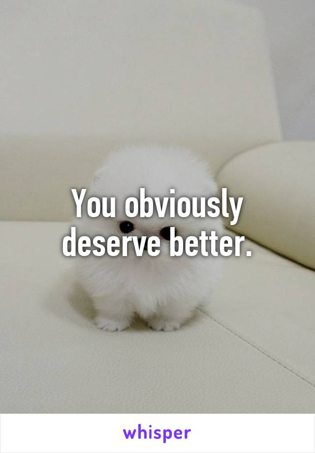 You obviously deserve better.