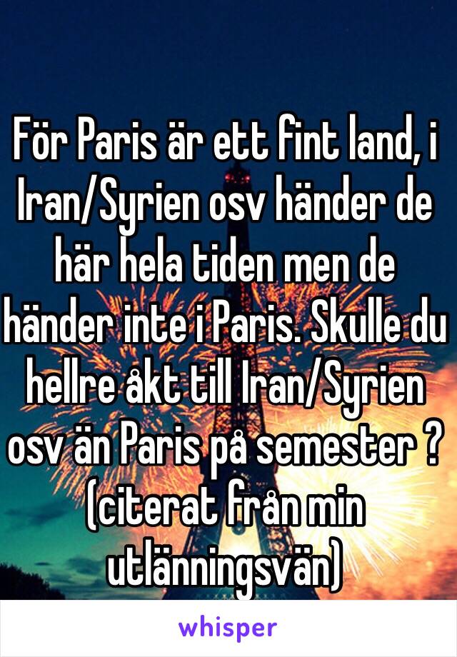 För Paris är ett fint land, i Iran/Syrien osv händer de här hela tiden men de händer inte i Paris. Skulle du hellre åkt till Iran/Syrien osv än Paris på semester ? (citerat från min utlänningsvän)