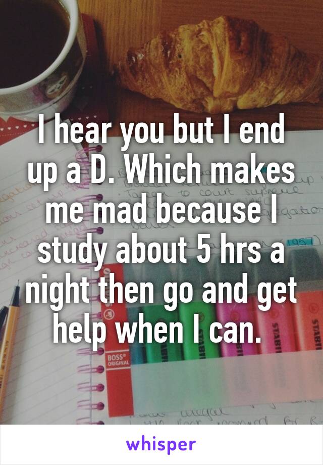 I hear you but I end up a D. Which makes me mad because I study about 5 hrs a night then go and get help when I can. 