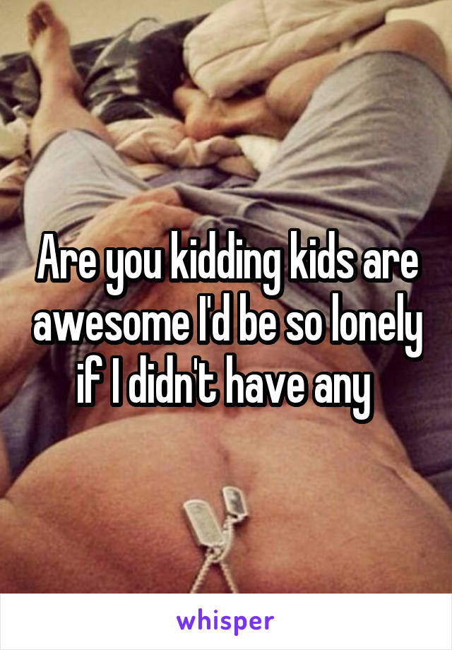 Are you kidding kids are awesome I'd be so lonely if I didn't have any 