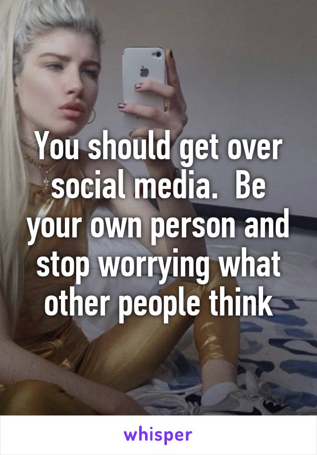 You should get over social media.  Be your own person and stop worrying what other people think