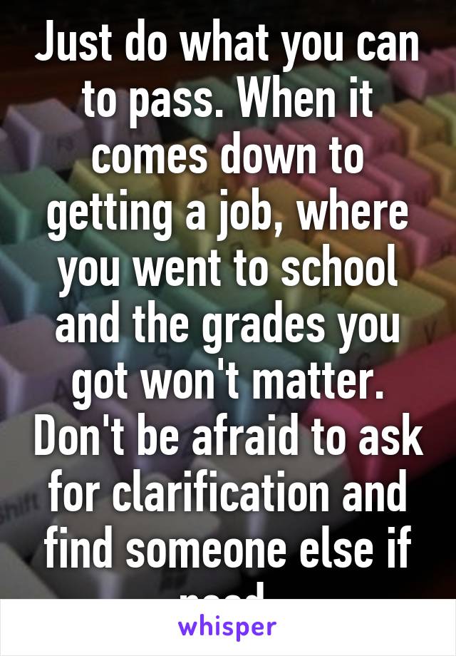 Just do what you can to pass. When it comes down to getting a job, where you went to school and the grades you got won't matter. Don't be afraid to ask for clarification and find someone else if need.