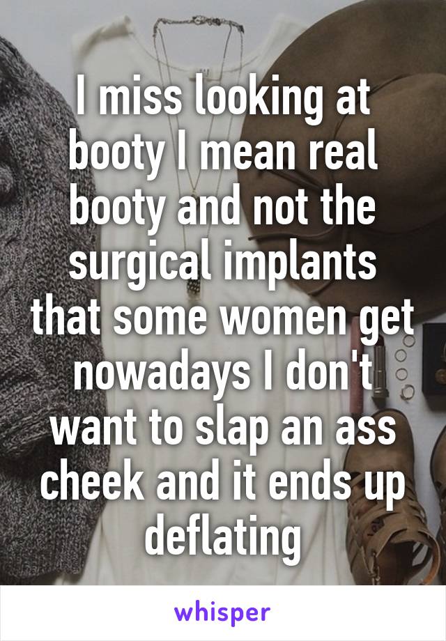 I miss looking at booty I mean real booty and not the surgical implants that some women get nowadays I don't want to slap an ass cheek and it ends up deflating