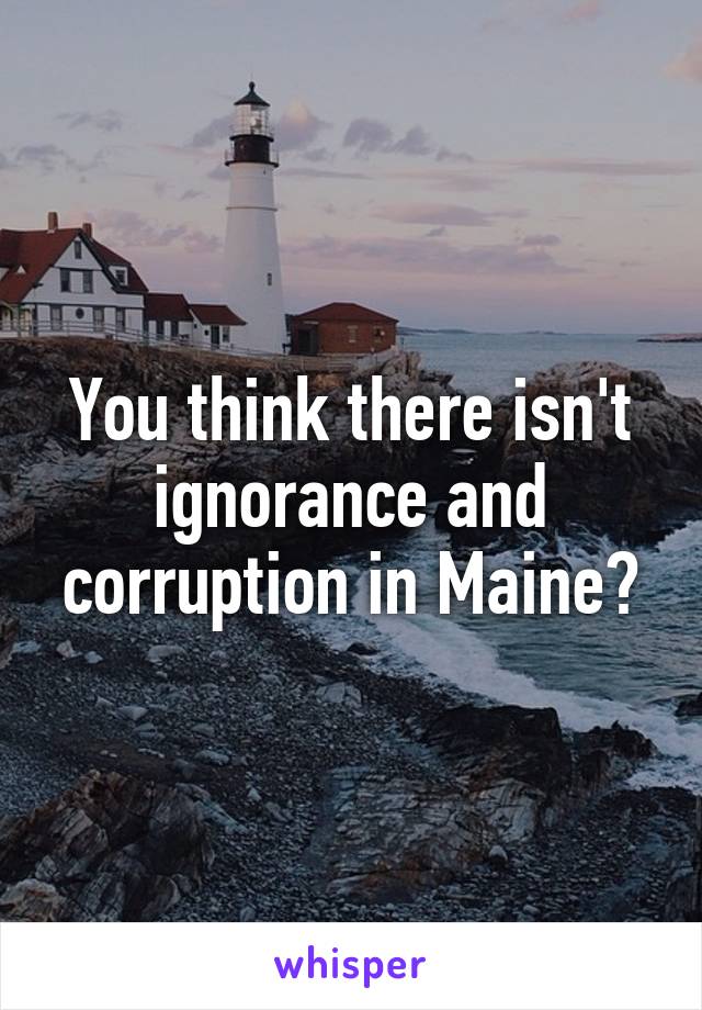 You think there isn't ignorance and corruption in Maine?