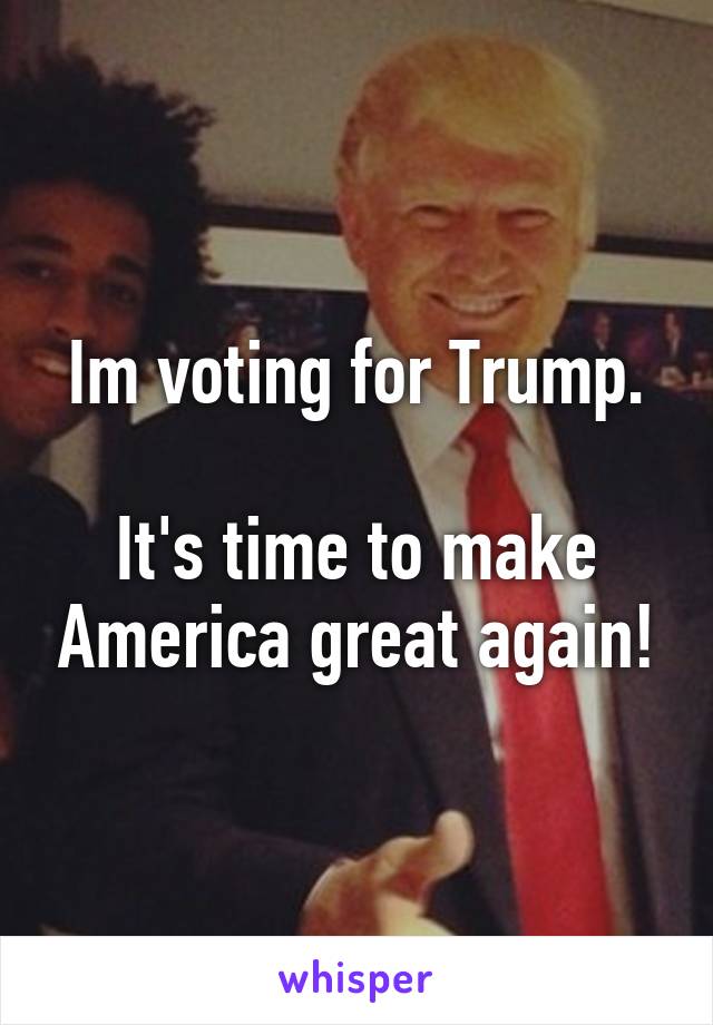 Im voting for Trump.

It's time to make America great again!