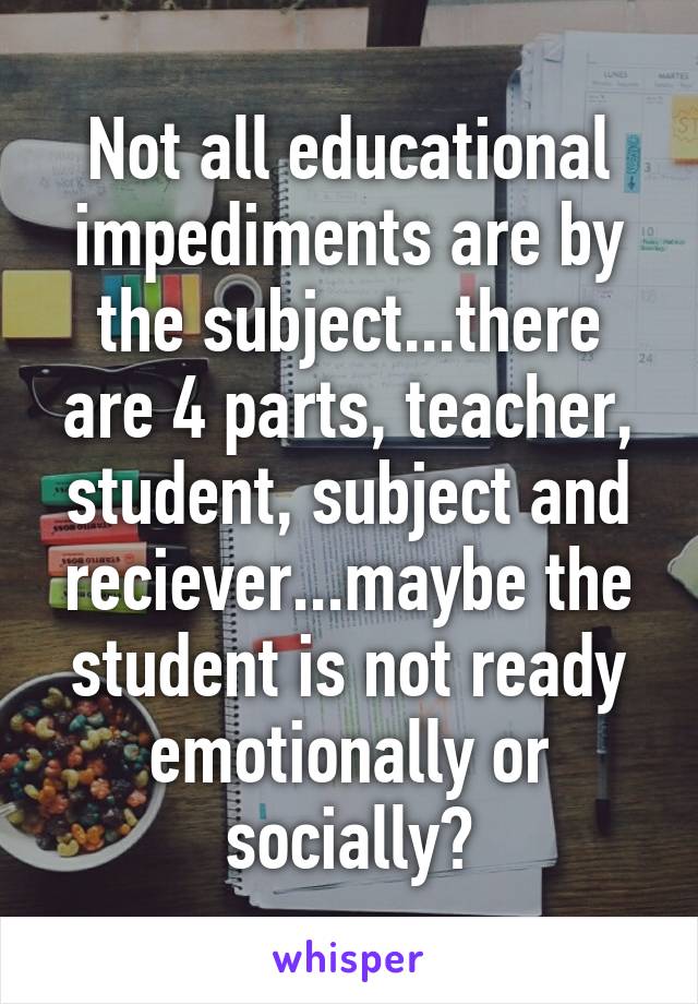 Not all educational impediments are by the subject...there are 4 parts, teacher, student, subject and reciever...maybe the student is not ready emotionally or socially?