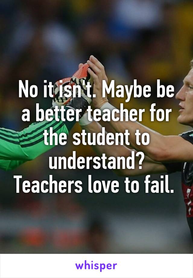 No it isn't. Maybe be a better teacher for the student to understand? Teachers love to fail. 