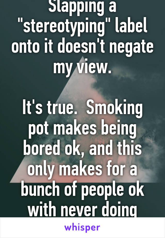 Slapping a "stereotyping" label onto it doesn't negate my view.

It's true.  Smoking pot makes being bored ok, and this only makes for a bunch of people ok with never doing anything great.