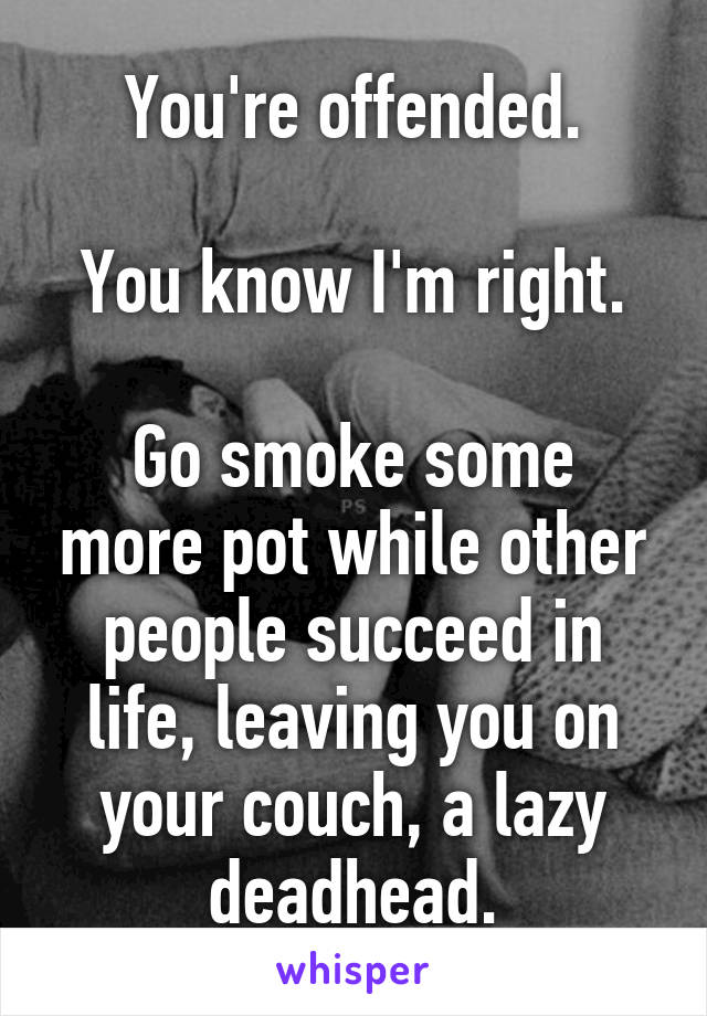 You're offended.

You know I'm right.

Go smoke some more pot while other people succeed in life, leaving you on your couch, a lazy deadhead.