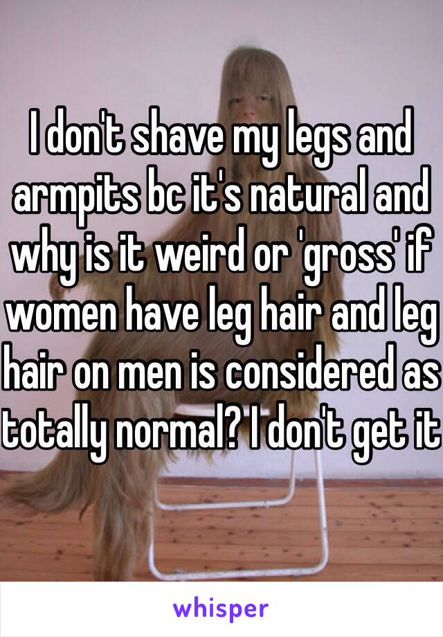 I don't shave my legs and armpits bc it's natural and why is it weird or 'gross' if women have leg hair and leg hair on men is considered as totally normal? I don't get it 