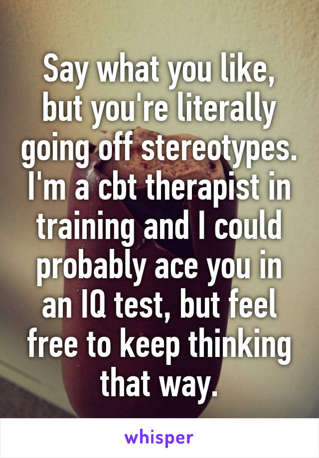 Say what you like, but you're literally going off stereotypes. I'm a cbt therapist in training and I could probably ace you in an IQ test, but feel free to keep thinking that way.