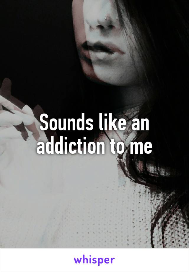 Sounds like an addiction to me