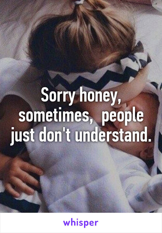 Sorry honey, sometimes,  people just don't understand.