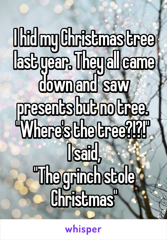 I hid my Christmas tree last year. They all came down and  saw presents but no tree. 
"Where's the tree?!?!" 
I said,
"The grinch stole Christmas"
