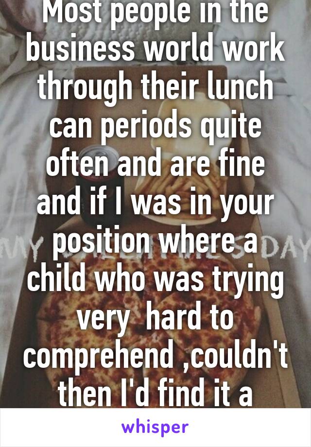 Most people in the business world work through their lunch can periods quite often and are fine and if I was in your position where a child who was trying very  hard to comprehend ,couldn't then I'd find it a failure on my par