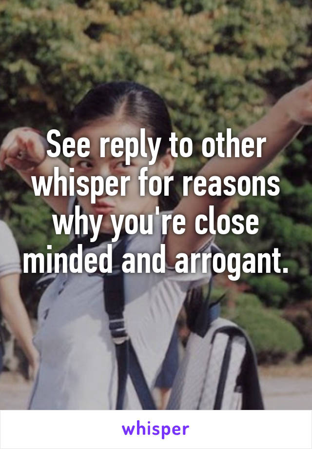 See reply to other whisper for reasons why you're close minded and arrogant. 