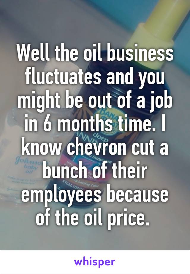 Well the oil business fluctuates and you might be out of a job in 6 months time. I know chevron cut a bunch of their employees because of the oil price. 