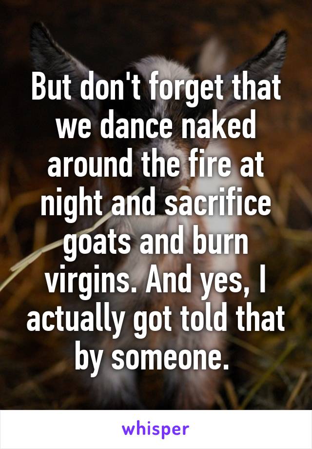 But don't forget that we dance naked around the fire at night and sacrifice goats and burn virgins. And yes, I actually got told that by someone. 