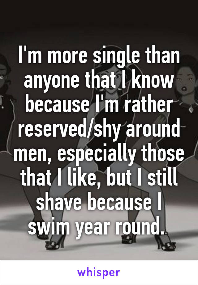I'm more single than anyone that I know because I'm rather reserved/shy around men, especially those that I like, but I still shave because I swim year round. 