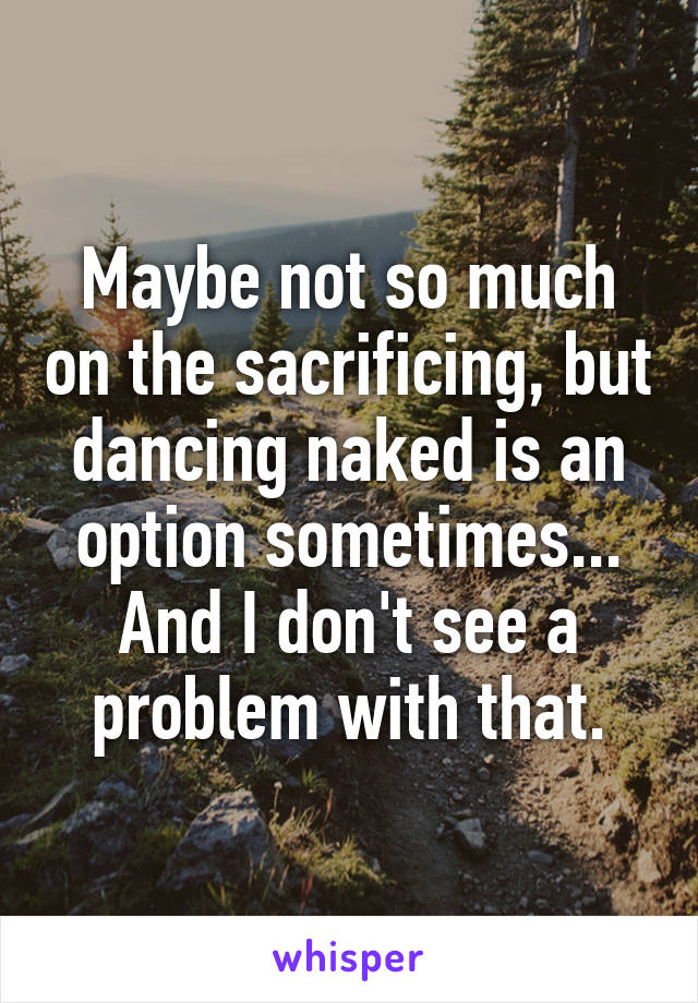 Maybe not so much on the sacrificing, but dancing naked is an option sometimes... And I don't see a problem with that.