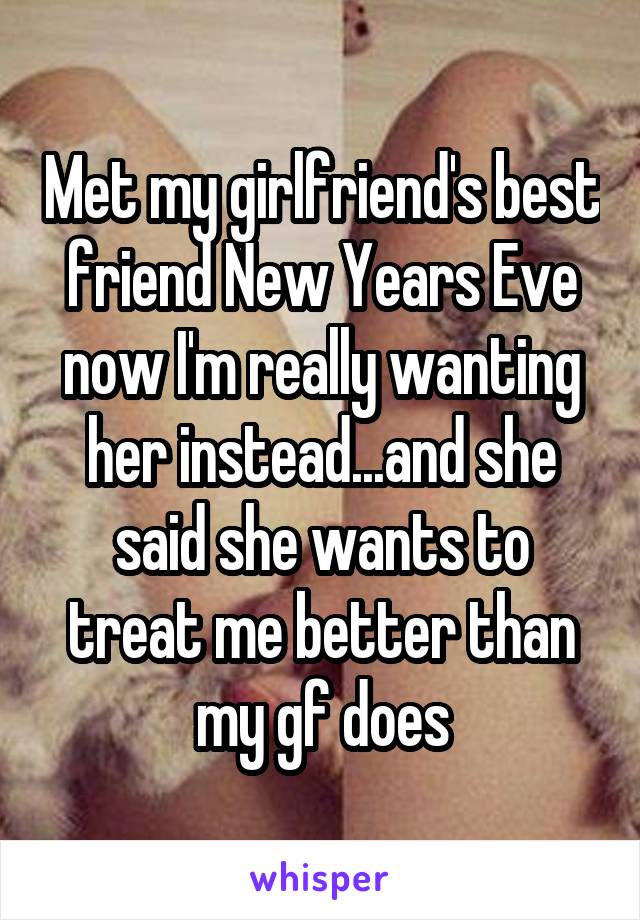 Met my girlfriend's best friend New Years Eve now I'm really wanting her instead...and she said she wants to treat me better than my gf does