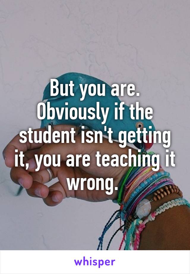 But you are. Obviously if the student isn't getting it, you are teaching it wrong. 