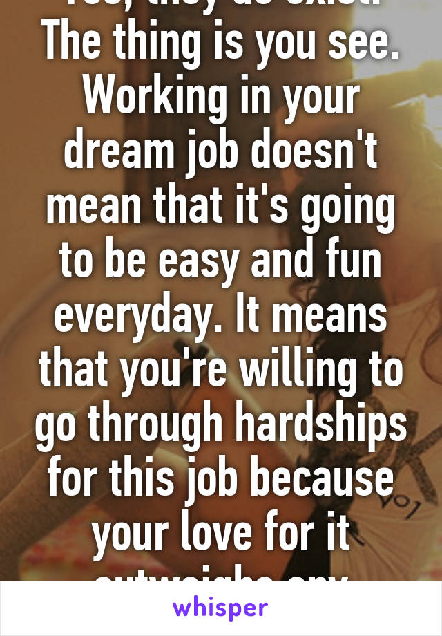 Yes, they do exist. The thing is you see. Working in your dream job doesn't mean that it's going to be easy and fun everyday. It means that you're willing to go through hardships for this job because your love for it outweighs any obstacle.
