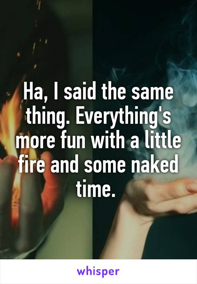 Ha, I said the same thing. Everything's more fun with a little fire and some naked time. 