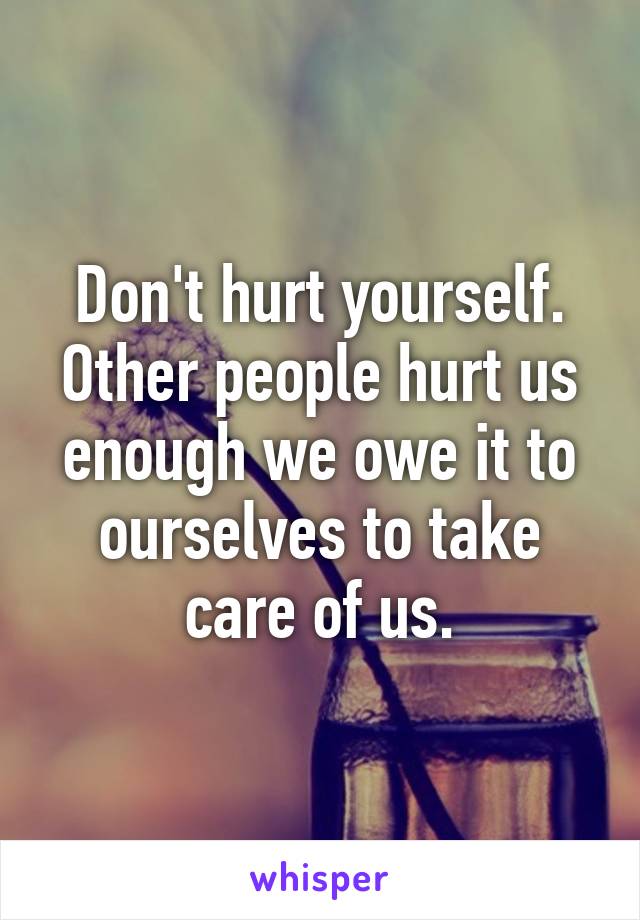 Don't hurt yourself. Other people hurt us enough we owe it to ourselves to take care of us.