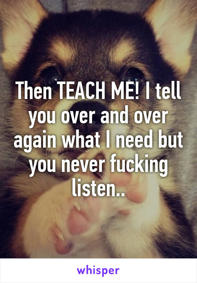 Then TEACH ME! I tell you over and over again what I need but you never fucking listen..