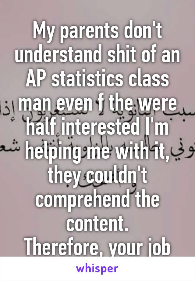 My parents don't understand shit of an AP statistics class man even f the were half interested I'm helping me with it, they couldn't comprehend the content.
Therefore, your job