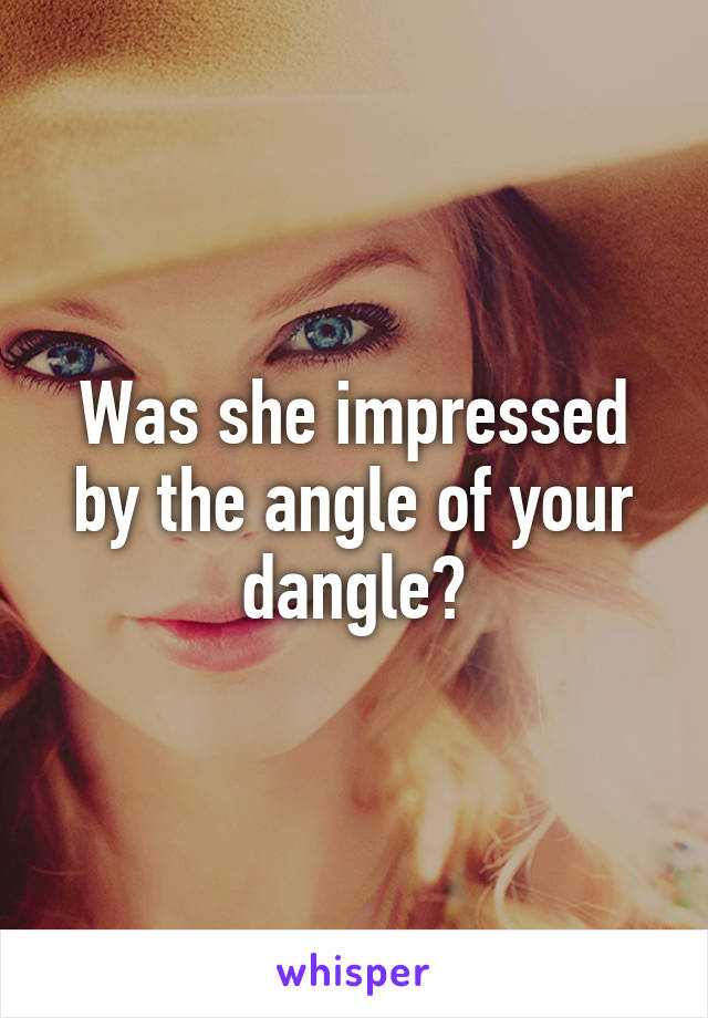 Was she impressed by the angle of your dangle?