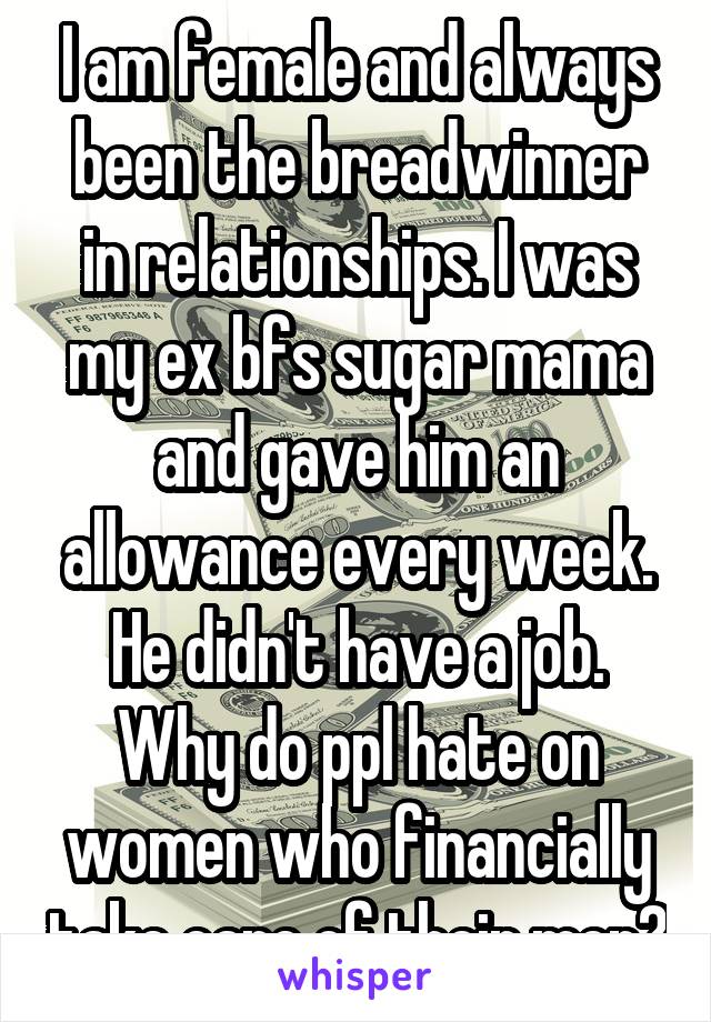I am female and always been the breadwinner in relationships. I was my ex bfs sugar mama and gave him an allowance every week. He didn't have a job. Why do ppl hate on women who financially take care of their men?