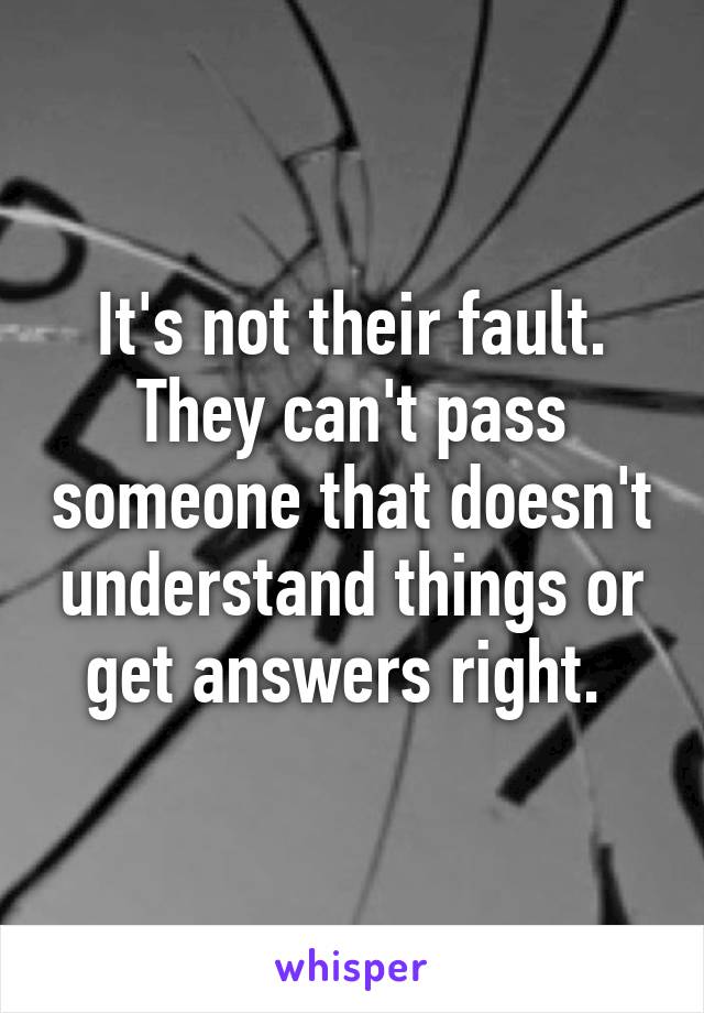 It's not their fault. They can't pass someone that doesn't understand things or get answers right. 