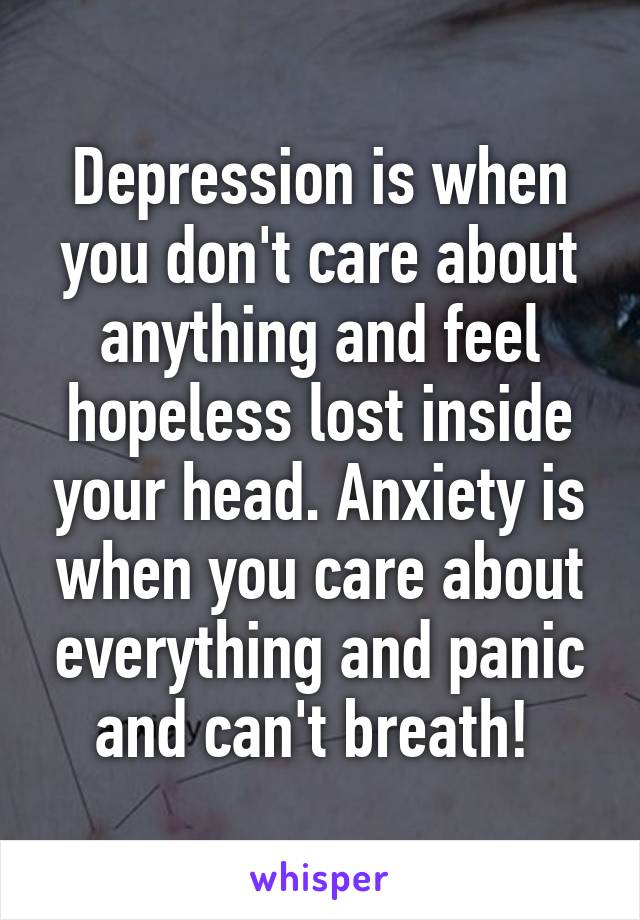 Depression is when you don't care about anything and feel hopeless lost inside your head. Anxiety is when you care about everything and panic and can't breath! 
